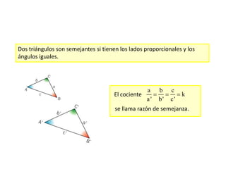 Dos triángulos son semejantes si tienen los lados proporcionales y los
ángulos iguales.
El cociente
a b c
k
a' b' c'
  
se llama razón de semejanza.
 