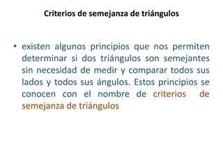 Criterios de semejanza de triángulos
• existen algunos principios que nos permiten
determinar si dos triángulos son semejantes
sin necesidad de medir y comparar todos sus
lados y todos sus ángulos. Estos principios se
conocen con el nombre de criterios de
semejanza de triángulos
 