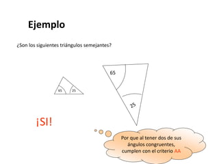 Ejemplo
¿Son los siguientes triángulos semejantes?
65 25
65
¡SI!
Por que al tener dos de sus
ángulos congruentes,
cumplen con el criterio AA
 