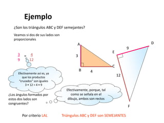Ejemplo
¿Son los triángulos ABC y DEF semejantes?
A
B
C
4
3
D
E
F
9
12
Veamos si dos de sus lados son
proporcionales
3
9
= 4
12
Efectivamente así es, ya
que los productos
“cruzados” son iguales
3 • 12 = 4 • 9
¿Los ángulos formados por
estos dos lados son
congruentes?
Por criterio LAL Triángulos ABC y DEF son SEMEJANTES
Efectivamente, porque, tal
como se señala en el
dibujo, ambos son rectos
 