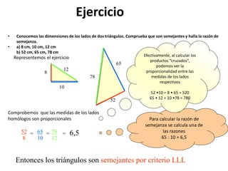 Ejercicio
• Conocemos las dimensiones de los lados de dos triángulos. Comprueba que son semejantes y halla la razón de
semejanza.
• a) 8 cm, 10 cm, 12 cm
b) 52 cm, 65 cm, 78 cm
Comprobemos que las medidas de los lados
homólogos son proporcionales
Entonces los triángulos son semejantes por criterio LLL
8
10
12
78
65
52
Representemos el ejercicio
Para calcular la razón de
semejanza se calcula una de
las razones
65 : 10 = 6,5
52
8
= 65
10
= 78
12
= 6,5
Efectivamente, al calcular los
productos “cruzados”,
podemos ver la
proporcionalidad entre las
medidas de los lados
respectivos
52 •10 = 8 • 65 = 520
65 • 12 = 10 •78 = 780
 