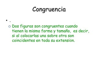 Congruencia
• .
 Dos figuras son congruentes cuando
tienen la misma forma y tamaño, es decir,
si al colocarlas una sobre otra son
coincidentes en toda su extensión.
 