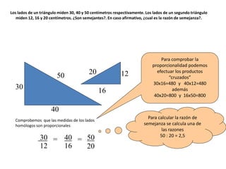 Los lados de un triángulo miden 30, 40 y 50 centímetros respectivamente. Los lados de un segundo triángulo
miden 12, 16 y 20 centímetros. ¿Son semejantes?. En caso afirmativo, ¿cual es la razón de semejanza?.
50
30
40
12
16
20
30
12
= 40
16
50
20
=
Para calcular la razón de
semejanza se calcula una de
las razones
50 : 20 = 2,5
Para comprobar la
proporcionalidad podemos
efectuar los productos
“cruzados”
30x16=480 y 40x12=480
además
40x20=800 y 16x50=800
Comprobemos que las medidas de los lados
homólogos son proporcionales
 