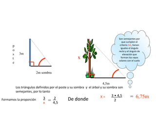 Un poste vertical de 3 metros proyecta una sombra de 2 metros; ¿qué altura tiene
un árbol que a la misma hora proyecta una sombra de 4,5 metros?(Haz un dibujo
del problema).
4,5m
x
3m
2m sombra
p
o
s
t
e
Los triángulos definidos por el poste y su sombra y el árbol y su sombra son
semejantes, por lo tanto
De donde = 6,75m
Son semejantes por
que cumplen el
criterio AA, tienen
iguales el ángulo
recto y el ángulo de
elevación que
forman los rayos
solares con el suelo
=
3
x
2
4,5
X = 3 • 4,5
2Formamos la proporción
 