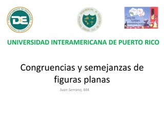 Congruencias y semejanzas de
figuras planas
Juan Serrano, MA
UNIVERSIDAD INTERAMERICANA DE PUERTO RICO
 