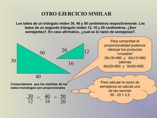 OTRO EJERCICIO SIMILAR
     Los lados de un triángulo miden 30, 40 y 50 centímetros respectivamente. Los
          lados de un segundo triángulo miden 12, 16 y 20 centímetros. ¿Son
           semejantes?. En caso afirmativo, ¿cual es la razón de semejanza?.

                                                             Para comprobar la
                                                         proporcionalidad podemos
                               20            12            efectuar los productos
                  50                                             “cruzados”
                                                         30x16=480 y 40x12=480
30                                                                además
                                     16                 40x20=800 y 16x50=800


                40
Comprobemos que las medidas de los
                                                      Para calcular la razón de
lados homólogos son proporcionales                    semejanza se calcula una
                                                           de las razones
                                                            50 : 20 = 2,5
           30 = 40 = 50
           12   16   20
 