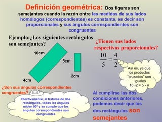 Definición geométrica: Dos figuras son
       semejantes cuando la razón entre las medidas de sus lados
        homólogos (correspondientes) es constante, es decir son
          proporcionales y sus ángulos correspondientes son
                             congruentes
   Ejemplo:¿Los siguientes rectángulos
   son semejantes?                      ¿Tienen sus lados
                                       respectivos proporcionales?
                 10cm
                                                      10 4
                                    5cm                 =
                                                       5 2        Así es, ya que
                                                                   los productos
                                             2cm                  “cruzados” son
          4cm                                                          iguales
                                                                    10 •2 = 5 • 4
¿Son sus ángulos correspondientes
congruentes?                                       Al cumplirse las dos
         Efectivamente, al tratarse de dos         condiciones anteriores,
          rectángulos, todos los ángulos           podemos decir que los
          miden 90º y se cumple que los
          ángulos correspondientes son             dos rectángulos son
                   congruentes
                                                   semejantes
 