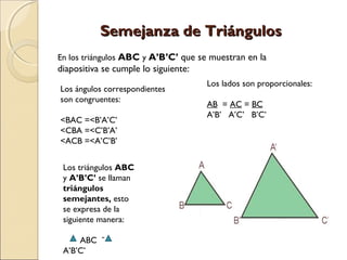 SSeemmeejjaannzzaa ddee TTrriiáánngguullooss 
En los triángulos ABC y A’B’C’ que se muestran en la 
diapositiva se cumple lo siguiente: 
Los ángulos correspondientes 
son congruentes: 
<BAC =<B’A’C’ 
<CBA =<C’B’A’ 
<ACB =<A’C’B’ 
Los lados son proporcionales: 
AB = AC = BC 
A’B’ A’C’ B’C’ 
Los triángulos ABC 
y A’B’C’ se llaman 
triángulos 
semejantes, esto 
se expresa de la 
siguiente manera: 
ABC ˜ 
A’B’C’ 
 