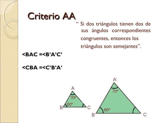 CCrriitteerriioo AAAA 
“ Si dos triángulos tienen dos de 
sus ángulos correspondientes 
congruentes, entonces los 
triángulos son semejantes”. 
<BAC =<B’A’C’ 
<CBA =<C’B’A’ 
 