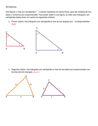 Semejanzas.<br />Dos figuras o más son semejantes ﴾ ˜ ﴿ cuando mantienen la misma forma, pero las medidas de sus lados o contornos son proporcionales. Para poder saber si una figura, en este caso triángulos, son semejantes debes tener en cuenta los siguientes criterios.<br />Primer criterio: dos triángulos son semejantes si dos de sus ángulos son   correspondientes. (A,A)        <br />                                                         C<br />C<br />A                               B                    <br />                                                        A                                               B<br />Segundo criterio: dos triángulos son semejantes si tres de sus lados son proporcionales con los tres del otro triangulo. (L,L,L)<br />                                     C<br />                                                                                F<br />                  a                          b                              <br />                                                                      h                            i<br />                                                                    <br />A                         c                     B             D                 j                       E<br />        <br />Tercer criterio: dos triángulos son semejantes si dos lados y el ángulo que esta entre estos dos lados son proporcionales, con los dos lados y el ángulo del otro triangulo. (L, A, L)<br />                                   C                                                                             C<br />                                    <br />                         a                       <br />                                                        b                                                                  c<br />                     <br />                   A                                                B                               A        d             B<br />Cuarto criterio: dos triángulos son semejantes si dos de sus lados y el ángulo opuesto a estos son proporcionales, con los otros lados y el ángulo del segundo triangulo. (L,L,A)<br />                   a                            C                                                   F<br />                     <br />A<br />                                                  b                               c                                    d<br />                                            B<br />                                                                D                                                                E<br /> <br />