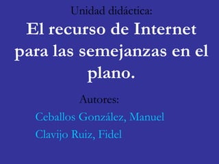 Unidad didáctica: 
El recurso de Internet 
para las semejanzas en el 
plano. 
Autores: 
Ceballos González, Manuel 
Clavijo Ruiz, Fidel 
 