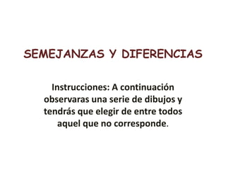 SEMEJANZAS Y DIFERENCIAS
Instrucciones: A continuación
observaras una serie de dibujos y
tendrás que elegir de entre todos
aquel que no corresponde.
 