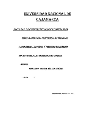 UNIVERSIDAD NACIONAL DE CAJAMARCA<br />                                  FACULTAD DE CIENCIAS ECONOMICAS CONTABLES<br />          ESCUELA ACADEMICA PROFESIONAL DE ECONOMIA<br />ASIGNATURA: METODOS Y TECNICAS DE ESTUDIO<br />DOCENTE: Mg. ALEX M.HERNANDES TORRES<br />ALUMNO:<br />NINATANTA  MEDINA, Yeltsin Edward<br />CICLO:            I<br />CAJAMARCA, MARZO DEL 2011<br />ESTUDIOAPRENDIZAJE  Por estudio se entiende el ejercicio de adquisición, asimilación y comprensión para conocer o comprender algo y se puede agregar  que es el resultado de una investigación donde se han aplicado métodos y conocimientos.El aprendizaje es el proceso a través del cual se adquieren nuevas habilidades, destrezas, conocimientos, conductas o valores como resultado del estudio, la experiencia, la instrucción, el razonamiento y la observación Por estudio se entiende el ejercicio de adquisición, asimilación y comprensión para conocer o comprender algo y se puede agregar  que es el resultado de una investigación donde se han aplicado métodos y conocimientos. Se podría decir que es una de las funciones mentales más importantes en humanos, animales y sistemas artificiales.                                                                                             … es el desarrollo de aptitudes y habilidades mediante la incorporación de conocimientos nuevos; este proceso se efectúa generalmente a través de la lectura. El sistema de educación mediante el cual se produce la socialización de la persona, tiene como correlato que se dedique una elevada cantidad de horas al análisis de diversos temas. Es por ello que se han desarrollado una serie de estrategias con el fin de que la tarea de estudiar sea más simple y que se logren alcanzar mejores resultados. Si bien estos métodos son variados, es posible destacar una serie de pautas recurrentes.    ... el aprendizaje es un sub-producto del pensamiento... Aprendemos pensando, y la calidad del resultado de aprendizaje está determinada por la calidad de nuestros pensamientos. Finalmente, el aprendizaje adquirido a través de la interacción con otras personas u objetos se considera un estudio. Ejemplo, los debates que se hacen en un salón de clase.<br />Semejanzas y diferencias del estudio y el aprendizaje<br />