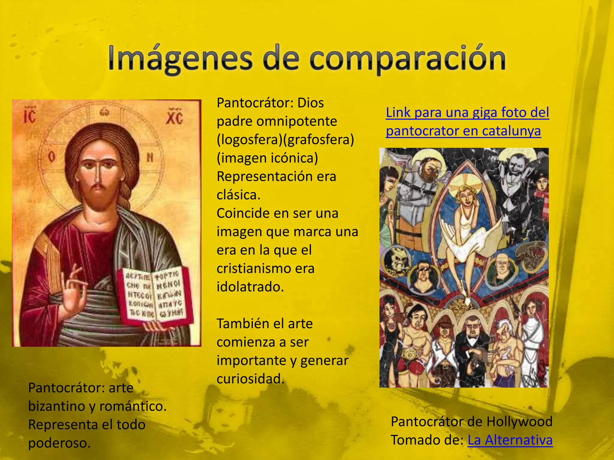 Pantocrátor: Dios
                                                   Link para una giga foto del
                         padre omnipotente
                                                   pantocrator en catalunya
                         (logosfera)(grafosfera)
                         (imagen icónica)
                         Representación era
                         clásica.
                         Coincide en ser una
                         imagen que marca una
                         era en la que el
                         cristianismo era
                         idolatrado.

                         También el arte
                         comienza a ser
                         importante y generar
                         curiosidad.
Pantocrátor: arte
bizantino y romántico.
Representa el todo                                 Pantocrátor de Hollywood
poderoso.                                          Tomado de: La Alternativa
 