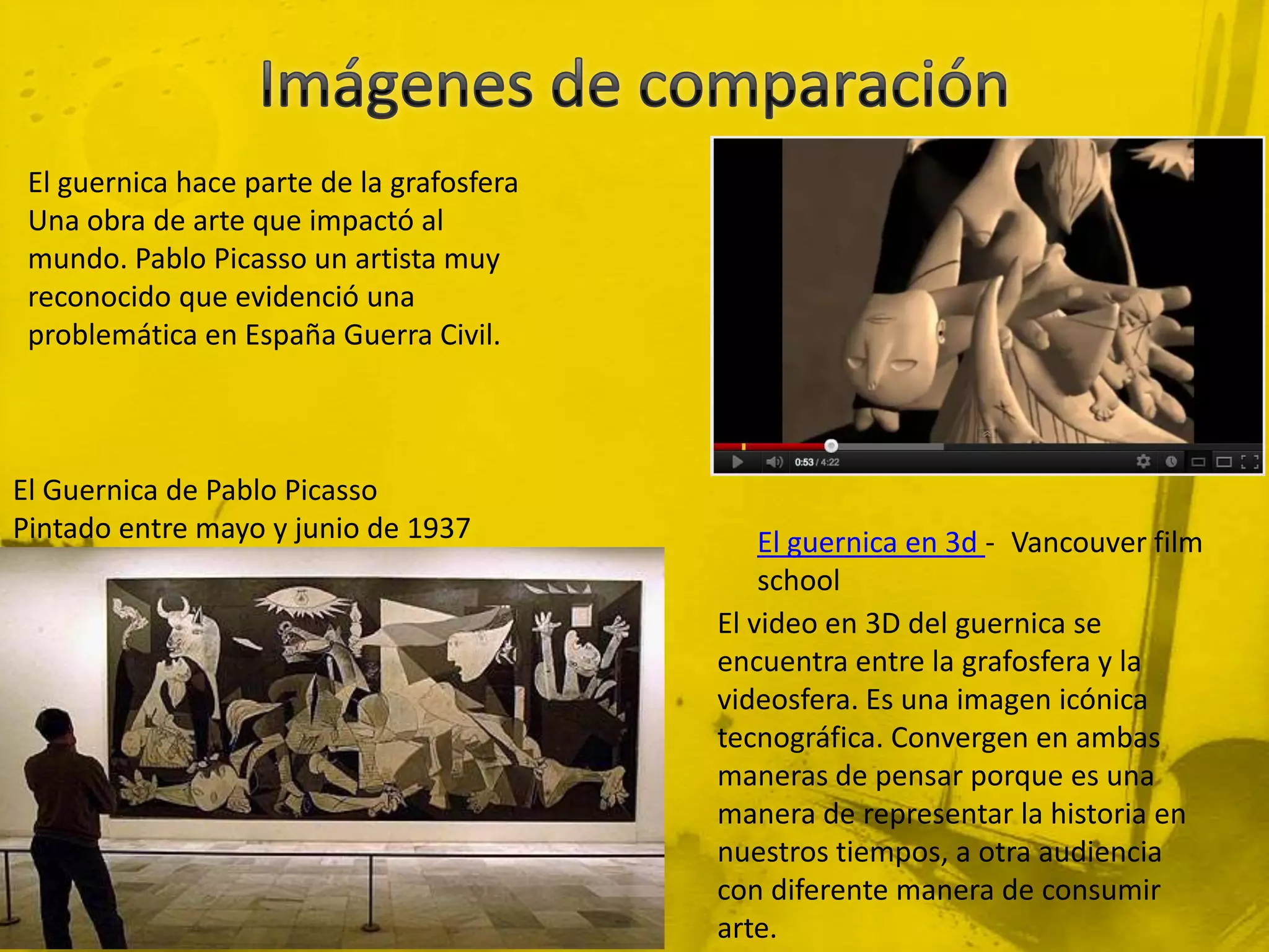 El guernica hace parte de la grafosfera
 Una obra de arte que impactó al
 mundo. Pablo Picasso un artista muy
 reconocido que evidenció una
 problemática en España Guerra Civil.



El Guernica de Pablo Picasso
Pintado entre mayo y junio de 1937             El guernica en 3d - Vancouver film
                                               school
                                           El video en 3D del guernica se
                                           encuentra entre la grafosfera y la
                                           videosfera. Es una imagen icónica
                                           tecnográfica. Convergen en ambas
                                           maneras de pensar porque es una
                                           manera de representar la historia en
                                           nuestros tiempos, a otra audiencia
                                           con diferente manera de consumir
                                           arte.
 