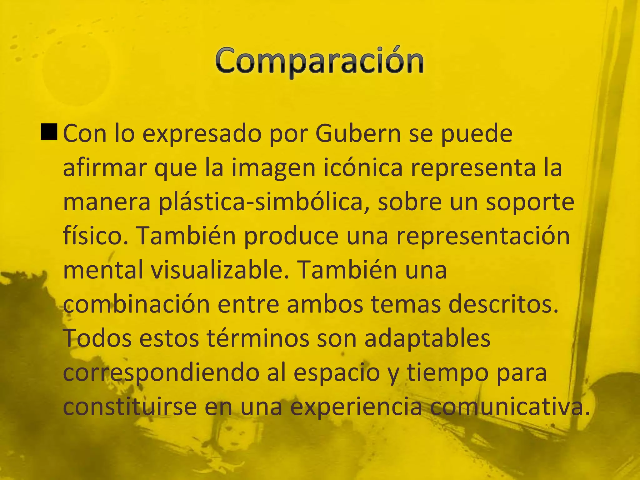 Con lo expresado por Gubern se puede
 afirmar que la imagen icónica representa la
 manera plástica-simbólica, sobre un soporte
 físico. También produce una representación
 mental visualizable. También una
 combinación entre ambos temas descritos.
 Todos estos términos son adaptables
 correspondiendo al espacio y tiempo para
 constituirse en una experiencia comunicativa.
 