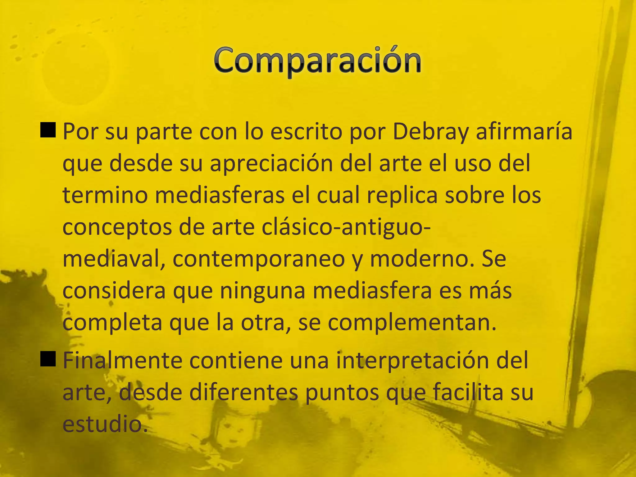  Por su parte con lo escrito por Debray afirmaría
  que desde su apreciación del arte el uso del
  termino mediasferas el cual replica sobre los
  conceptos de arte clásico-antiguo-
  mediaval, contemporaneo y moderno. Se
  considera que ninguna mediasfera es más
  completa que la otra, se complementan.
 Finalmente contiene una interpretación del
  arte, desde diferentes puntos que facilita su
  estudio.
 