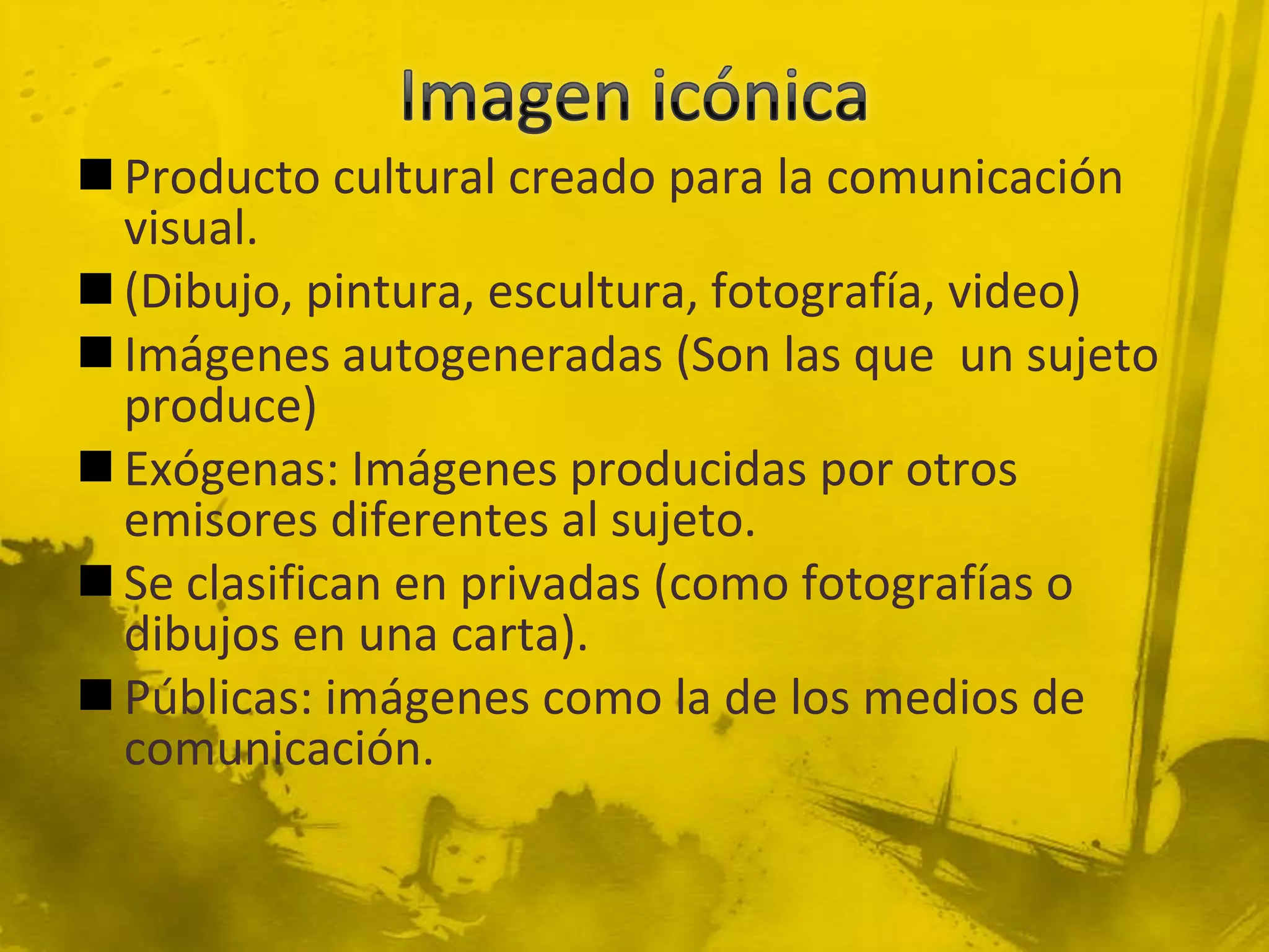  Producto cultural creado para la comunicación
  visual.
 (Dibujo, pintura, escultura, fotografía, video)
 Imágenes autogeneradas (Son las que un sujeto
  produce)
 Exógenas: Imágenes producidas por otros
  emisores diferentes al sujeto.
 Se clasifican en privadas (como fotografías o
  dibujos en una carta).
 Públicas: imágenes como la de los medios de
  comunicación.
 