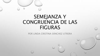 SEMEJANZA Y
CONGRUENCIA DE LAS
FIGURAS
POR LINDA CRISTINA SÁNCHEZ UTRERA
 