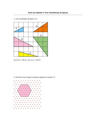 Ficha de trabalho 7º Ano: Semelhança de figuras



1. Uma ampliação da figura X é:




(A) B e D ; (B) B ; (C) A e C ; (D) D .




2. Constrói uma imagem da figura seguinte à escala 2:3
 