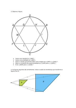3. Observa a figura:




   •   Indica uma redução do ∆ [ABC] ;
   •   Indica uma ampliação do ∆ [BHI] ;
   •   Qual é a escala que permite obter como imagem do ∆ [DEF] o ∆ [DHG] ?
   •   Qual é a constante de proporcionalidade do ∆ [ACB] para o ∆ [AGM] ?
   •   E do ∆ [AGM] para o ∆ [ACB] ?



4. As figuras seguintes são semelhantes. Indica a razão de semelhança que transforma a
figura A em B .
 