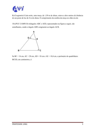 PROFESSOR: LIMA 3
9) (Cesgranrio) Certa noite, uma moça, de 1,50 m de altura, estava a dois metros de distância
de um poste de luz de 4 m de altura. O comprimento da sombra da moça no chão era de:
10) (PUC CAMP) Os triângulos ABC e AED, representados na figura a seguir, são
semelhantes, sendo o ângulo ADE congruente ao ângulo ACB.
Se BC = 16 cm, AC = 20 cm, AD = 10 cm e AE = 10,4 cm, o perímetro do quadrilátero
BCED, em centímetros, é:
 