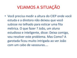 VEJAMOS A SITUAÇÃO
• Você precisa medir a altura do CIEP onde você
  estuda e a diretora não deixou que você
  subisse no telhado para esticar uma fita
  métrica. O que fazer ? João, um aluno
  estudioso e inteligente, disse: Deixa comigo,
  vou resolver este problema. Mas Como? A
  garotada ficou muito intrigada ao ver João
  com um cabo de vassouras....
 