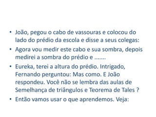 • João, pegou o cabo de vassouras e colocou do
  lado do prédio da escola e disse a seus colegas:
• Agora vou medir este cabo e sua sombra, depois
  medirei a sombra do prédio e .......
• Eureka, terei a altura do prédio. Intrigado,
  Fernando perguntou: Mas como. E João
  respondeu. Você não se lembra das aulas de
  Semelhança de triângulos e Teorema de Tales ?
• Então vamos usar o que aprendemos. Veja:
 