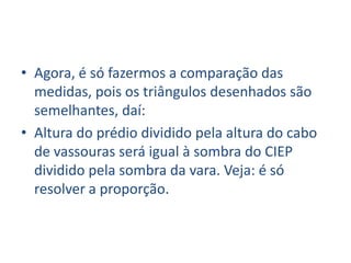 • Agora, é só fazermos a comparação das
  medidas, pois os triângulos desenhados são
  semelhantes, daí:
• Altura do prédio dividido pela altura do cabo
  de vassouras será igual à sombra do CIEP
  dividido pela sombra da vara. Veja: é só
  resolver a proporção.
 