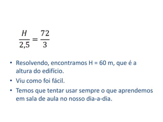 • Resolvendo, encontramos H = 60 m, que é a
  altura do edifício.
• Viu como foi fácil.
• Temos que tentar usar sempre o que aprendemos
  em sala de aula no nosso dia-a-dia.
 