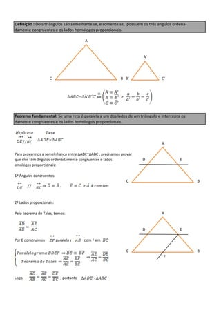 Definição : Dois triângulos são semelhante se, e somente se, possuem os três angulos ordena-
damente congruentes e os lados homólogos proporcionais.

                                         A


                                                                    A'




                    C                                    B B'                 C'




Teorema fundamental: Se uma reta é paralela a um dos lados de um triângulo e intercepta os
damente congruentes e os lados homólogos proporcionais.



                                                                              A

Para provarmos a semelnhança entre ∆ADE~∆ABC , precisamos provar
que eles têm ângulos ordenadamente congruentes e lados              D                   E
omólogos proporcionais:

1ª Ângulos concruentes:
                                                            C                                  B




2ª Lados proporcionais:

Pelo teorema de Tales, temos:                                                 A


                                                                    D                   E

Por E construimos         paralela a     com F em

                                                            C                                  B
                                                                               F




Logo,                       ; portanto
 