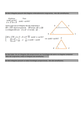 Se dois trângulos possuim dois ângulos ordenadamente congruentes, eles são semelhantes.




Vamos supor que os triângulos não são congruentes e                D                  E
            . Seja D um ponto de       tal que
e o triângulo ADE com            e E no lado      .

                                                              B                                C

                                                                            A'




                                                                  B'                  C'



Se dois lados de um trângulos são proporcionais aos homólogos de outro e os ângulos compreen
didos são congruentes, então os triângulos são semelhantes.

Se dois trângulos possuim os lados homólogos proporcionais, eles são semelhantes.
 