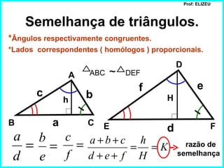 Prof: ELIZEU



    Semelhança de triângulos.
*Ângulos respectivamente congruentes.
*Lados correspondentes ( homólogos ) proporcionais.

                                             D
               A     ABC   ~   DEF

                                  f                    e
       c            b                    H
               h

B          a        C   E                d                  F
 a b c              a+b+c h
  = = =                    = =K                razão de
 d e f              d +e+ f H                semelhança
 