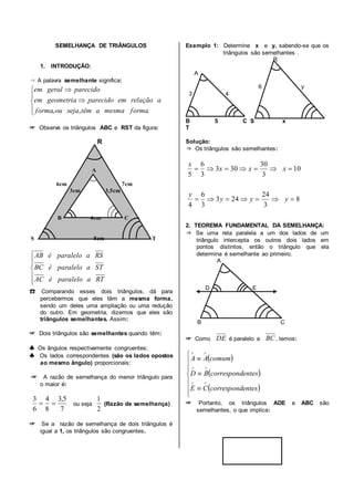 SEMELHANÇA DE TRIÂNGULOS
1. INTRODUÇÃO:
⇒ A palavra semelhante significa:
☞ Observe os triângulos ABC e RST da figura:
R
A
6cm 7cm
3cm 3,5cm
B 4cm C
S 8cm T
☎ Comparando esses dois triângulos, dá para
percebermos que eles têm a mesma forma,
sendo um deles uma ampliação ou uma redução
do outro. Em geometria, dizemos que eles são
triângulos semelhantes. Assim:
☞ Dois triângulos são semelhantes quando têm:
♣ Os ângulos respectivamente congruentes;
♣ Os lados correspondentes (são os lados opostos
ao mesmo ângulo) proporcionais;
☞ A razão de semelhança do menor triângulo para
o maior é:
ou seja (Razão de semelhança)
☞ Se a razão de semelhança de dois triângulos é
igual a 1, os triângulos são congruentes.
Exemplo 1: Determine x e y, sabendo-se que os
triângulos são semelhantes .
R
A
6 y
3 4
B 5 C S x
T
Solução:
⇒ Os triângulos são semelhantes:
2. TEOREMA FUNDAMENTAL DA SEMELHANÇA:
⇒ Se uma reta paralela a um dos lados de um
triângulo intercepta os outros dois lados em
pontos distintos, então o triângulo que ela
determina é semelhante ao primeiro.
A
D E
B C
☞ Como é paralelo a , temos:
☞ Portanto, os triângulos ADE e ABC são
semelhantes, o que implica:







.,, formamesmaatêmsejaouforma
arelaçãoemparecidogeometriaem
parecidogeralem






RTaparaleloéAC
STaparaleloéBC
RSaparaleloéAB
7
5,3
8
4
6
3

2
1
8
3
24
243
3
6
4
10
3
30
303
3
6
5


yyy
y
xxx
x
DE BC
 
 
 












entescorrespondCE
entescorrespondBD
comumAA
 