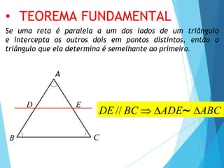 :
Se uma reta é paralela a um dos lados de um triângulo
e intercepta os outros dois em pontos distintos, então o
triângulo que ela determina é semelhante ao primeiro.
A
C
B
D E
DE // BC  ADE~ ABC
• TEOREMA FUNDAMENTAL
 