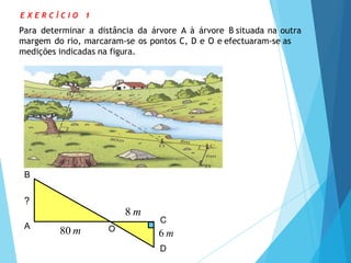 80 m
8 m
?
C
6 m
D
O
B
A
E X E R C Í C I O 1
Para determinar a distância da árvore A à árvore B situada na outra
margem do rio, marcaram-se os pontos C, D e O e efectuaram-se as
medições indicadas na figura.
 