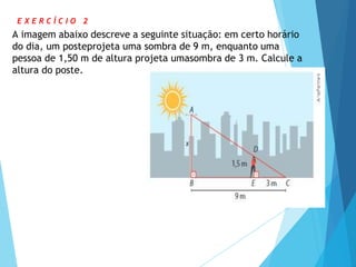 E X E R C Í C I O 2
A imagem abaixo descreve a seguinte situação: em certo horário
do dia, um posteprojeta uma sombra de 9 m, enquanto uma
pessoa de 1,50 m de altura projeta umasombra de 3 m. Calcule a
altura do poste.
 