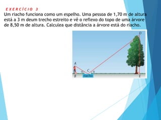 E X E R C Í C I O 3
Um riacho funciona como um espelho. Uma pessoa de 1,70 m de altura
está a 3 m deum trecho estreito e vê o reflexo do topo de uma árvore
de 8,50 m de altura. Calculea que distância a árvore está do riacho.
 