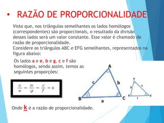 Visto que, nos triângulos semelhantes os lados homólogos
(correspondentes) são proporcionais, o resultado da divisão
desses lados será um valor constante. Esse valor é chamado de
razão de proporcionalidade.
Considere os triângulos ABC e EFG semelhantes, representados na
figura abaixo:
• RAZÃO DE PROPORCIONALIDADE
Os lados a e e, b e g, c e f são
homólogos, sendo assim, temos as
seguintes proporções:
Onde k é a razão de proporcionalidade.
 