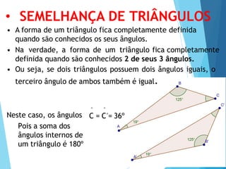 • SEMELHANÇA DE TRIÂNGULOS
• A forma de um triângulo fica completamente definida
quando são conhecidos os seus ângulos.
• Na verdade, a forma de um triângulo fica completamente
definida quando são conhecidos 2 de seus 3 ângulos.
• Ou seja, se dois triângulos possuem dois ângulos iguais, o
terceiro ângulo de ambos também é igual.
^ ^
Neste caso, os ângulos C = C´= 36º
Pois a soma dos
ângulos internos de
um triângulo é 180º
 