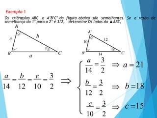 C'
B'
10
14
12
Exemplo 1
Os triângulos ABC e A’B’C’ da figura abaixo são semelhantes. Se a razão de
semelhança do 1° para o 2° é 3/2, determine Os lados do ▲ABC,
A
A'
C
B
c
a
b
a

b

c

3
14 12 10 2
a

3
 a  21
 b 18
b

3
12 2
c

3
10 2
 c 15
14 2
 



 