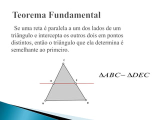Se uma reta é paralela a um dos lados de um
triângulo e intercepta os outros dois em pontos
distintos, então o triângulo que ela determina é
semelhante ao primeiro.



                                       ABC~        DEC
 