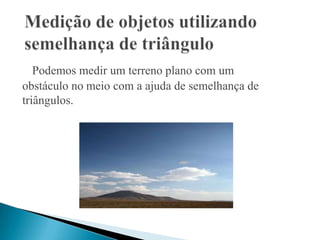 Podemos medir um terreno plano com um
obstáculo no meio com a ajuda de semelhança de
triângulos.
 
