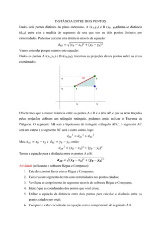 DISTÂNCIA ENTRE DOIS PONTOS
Dados dois pontos distintos do plano cartesiano, A (xA,yA) e B (xB, yB)chama-se distância
(dAB) entre eles a medida do segmento de reta que tem os dois pontos distintos por
extremidades. Podemos calcular esta distância através da equação:
                                     =      ( −  )2 + ( −  )2
Vamos entender porque usamos esta equação:
Dados os pontos A=(xA,yA) e B=(xB,yB), tracemos as projeções destes pontos sobre os eixos
coordenados:




Observemos que a menor distância entre os pontos A e B é a reta AB e que as retas traçadas
pelas projeções definem um triângulo retângulo, podemos então utilizar o Teorema de
Pitágoras. O segmento AB será a hipotenusa do triângulo retângulo ABC; o segmento AC
será um cateto e o segmento BC será o outro cateto, logo:
                                                2 =  2 +  2
Mas,  =  −  e  =  −  , então:
                                      2 = ( −  )2 + ( −  )2
Temos a equação para a distância entre os pontos A e B:

                                     =        −       +  −    

Atividade (utilizando o software Régua e Compasso):
    1. Crie dois pontos livres com o Régua e Compasso;
    2. Construa um segmento de reta com extremidades nos pontos criados;
    3. Verifique o comprimento do segmento através do software Régua e Compasso;
    4. Identifique as coordenadas dos pontos que você criou;
    5. Utilize a equação da distância entre dois pontos para calcular a distância entre os
         pontos criados por você;
    6. Compare o valor encontrado na equação com o comprimento do segmento AB.
 