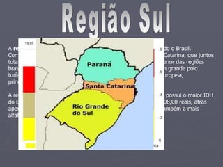 Região Sul A  região Sul  é uma das cinco grandes regiões em que é dividido o Brasil. Compreende os estados do Paraná, Rio Grande do Sul e Santa Catarina, que juntos totalizam uma superfície de 576.300,8 km². A região Sul é a menor das regiões brasileiras e faz parte da região geoeconômica Centro-Sul. É um grande polo turístico, econômico e cultural, abrangendo grande influência europeia, principalmente de origem italiana e germânica.  A região Sul apresenta altos índices sociais em vários aspectos: possui o maior IDH do Brasil, 0,831, e o terceiro maior PIB per capita do país, 13.208,00 reais, atrás apenas da região Sudeste e a região centro-oeste. A região é também a mais alfabetizada, 94,8% da população. 