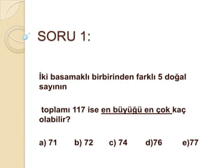 SORU 1:

İki basamaklı birbirinden farklı 5 doğal
sayının

toplamı 117 ise en büyüğü en çok kaç
olabilir?

a) 71    b) 72    c) 74     d)76      e)77
 