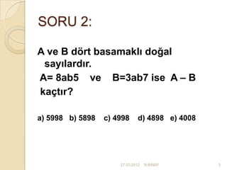 SORU 2:

A ve B dört basamaklı doğal
 sayılardır.
A= 8ab5 ve B=3ab7 ise A – B
kaçtır?

a) 5998 b) 5898   c) 4998      d) 4898 e) 4008




                      27.03.2012   N.BİNAY       3
 