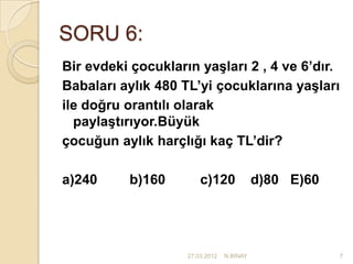 SORU 6:
Bir evdeki çocukların yaşları 2 , 4 ve 6’dır.
Babaları aylık 480 TL’yi çocuklarına yaşları
ile doğru orantılı olarak
  paylaştırıyor.Büyük
çocuğun aylık harçlığı kaç TL’dir?

a)240     b)160         c)120              d)80 E)60




                    27.03.2012   N.BİNAY               7
 