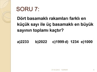 SORU 7:
Dört basamaklı rakamları farklı en
küçük sayı ile üç basamaklı en büyük
sayının toplamı kaçtır?

a)2233   b)2022   c)1999 d) 1234 e)1000




                  27.03.2012   N.BİNAY    8
 