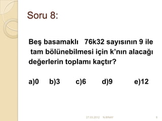 Soru 8:

Beş basamaklı 76k32 sayısının 9 ile
tam bölünebilmesi için k’nın alacağı
değerlerin toplamı kaçtır?

a)0   b)3    c)6                d)9       e)12



                   27.03.2012   N.BİNAY          9
 